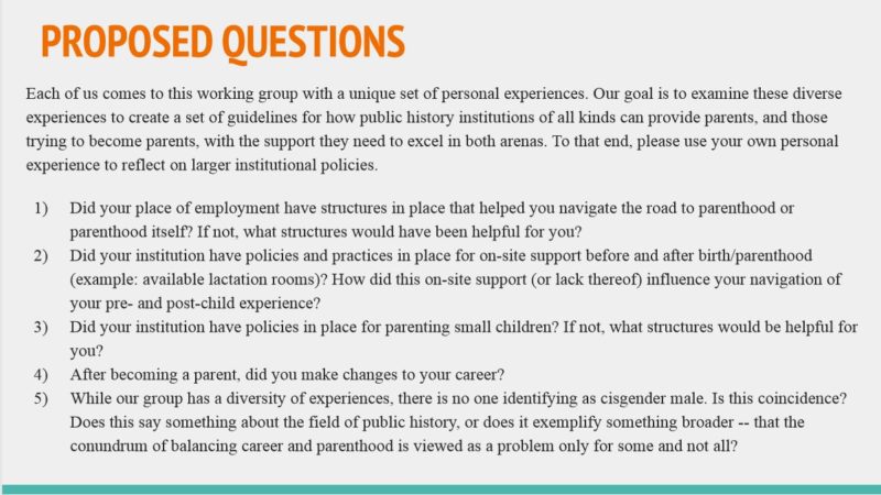 Public History Parents Working Group questions. 1) Did your place of employment have structures in place that helped you navigate the road to parenthood or parenthood itself? If not, what structures would have been helpful for you? 2) Did your institution have policies and practices in place for on-site support before and after birth/parenthood (example: available lactation rooms)? How did this on-site support (or lack thereof) influence your navigation of your pre- and post-child experience? 3) Did your institution have policies in place for parenting small children? If not, what structures would be helpful for you? 4) After becoming a parent, did you make changes to your career? 5) While our group has a diversity of experiences, there is no one identifying as cisgender male. Is this coincidence? Does this say something about the field of public history, or does it exemplify something broader - that the conundrum of balancing career and parenthood is viewed as a problem only for some and not all?