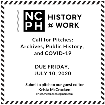This is a black and white square that includes the NCPH History@Work logo and the following text: "Call for Pitches: Archives, Public History, and COVID-19/DUE FRIDAY, JULY 10, 2020)/Submit a pitch to our guest editor Krista McCracken! krista.mccracken@gmail.com
