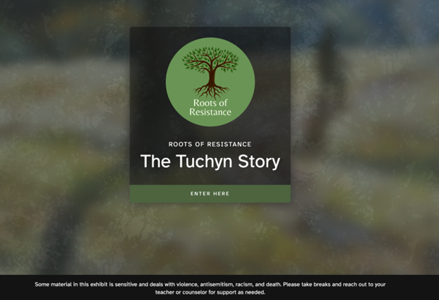 The landing page features the project logo--a green circle containing the silhouette of a tree with full leaves and roots with the words "Roots of Resistance." The exhibit title "The Tuchyn Story" is included with the words "enter here." At the bottom of the screen there is a banner with the words: "Some material in this exhibit is sensitive and deals with violence, antisemitism, racism, and death. Please take breaks and reach out to your teacher or counselor for support as needed."