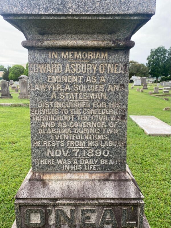 Image of a gray rectangular pillar in a cemetery. At the bottom of the pillar is the name "O'Neal." The lettering on the front of the pillar reads: "In Memoriam. Edward Asbury O'Neal, Eminent as a lawyer, a soldier, and a statesman." Distinguished for his services to the Confederacy throughout the Civil War and as a governor of Alabama during two eventful terms. He rests from his labors. Nov. 7, 1890. 'There was a daily beauty in his life.'"