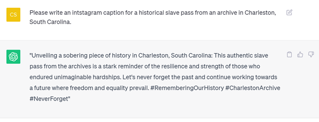 ChatGPT Transcript: C: Please write an intstagram caption for a historical slave pass from an archive in Charleston, South Carolina. ChatGPT: "Unveiling a sobering piece of history in Charleston, South Carolina: This authentic slave pass from the archives is a stark reminder of the resilience and strength of those who endured unimaginable hardships. Let's never forget the past and continue working towards a future where freedom and equality prevail. #RememberingOurHistory #CharlestonArchive #NeverForget"