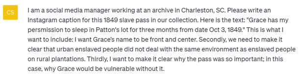 Screenshot of a question asked to ChatGPT: C: I am a social media manager working at an archive in Charleston, SC. Please write an Instagram caption for this 1849 slave pass in our collection. Here is the text: "Grace has my permission to sleep in Patton's lot for three months from date Oct 3, 1849." This is what I want to include: I want Grace’s name to be front and center. Secondly, we need to make it clear that urban enslaved people did not deal with the same environment as enslaved people on rural plantations. Thirdly, I want to make it clear why the pass was so important; in this case, why Grace would be vulnerable without it. 