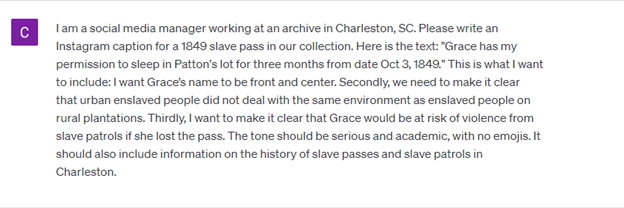 Screenshot of a question asked to ChatGPT: C: I am a social media manager working at an archive in Charleston, SC. Please write an Instagram caption for this 1849 slave pass in our collection. Here is the text: "Grace has my permission to sleep in Patton's lot for three months from date Oct 3, 1849." This is what I want to include: I want Grace’s name to be front and center. Secondly, we need to make it clear that urban enslaved people did not deal with the same environment as enslaved people on rural plantations. Thirdly, I want to make it clear why the pass was so important; in this case, why Grace would be vulnerable without it. The tone should be serious and academic. It should also include information on the history of slave passes and slave patrols in Charleston. 