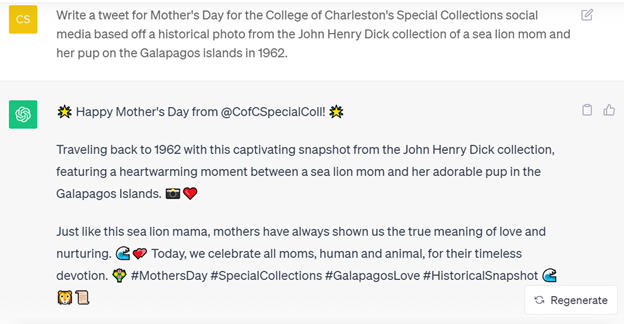 Screenshot of a request to ChatGPT and its response: C: Write a tweet for Mother's Day for the College of Charleston's Special Collections social media based off a historical photo from the John Henry Dick collection of a sea lion mom and her pup on the Galapagos islands in 1962. ChatGPT: Happy Mother's Day from the @CofCSpecialColl! Delving into history with this incredible 1962 photo from the John Henry Dick collection, captured in the enchanting Galapagos Islands. Just like this sea lion mom tenderly watching over her pup, mothers have long been symbols of unwavering love and guardianship. Today, we celebrate all mothers, human and wild, for their timeless devotion. #MothersDay #SpecialCollections #HistoricalPhotos #GalapagosLove 