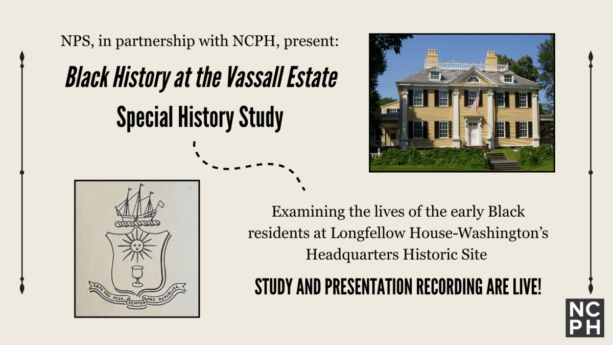 NPS, in partnership with NCPH, presents Black History at the Vassal Estate Special History Study. Examining the lives of the early Black residents at Longfellow House-Washington&rsquo;s Headquarters Historic Site. The study and presentation recording are now live and can be accessed with links in the body text. The graphic uses two images: one of the Vassal family coat of arms and one of the front facade of the Longfellow House&ndash;Washington's Headquarters National Historic Site.