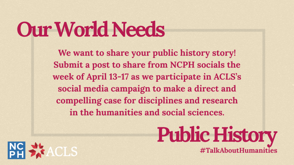 Graphic announcing a social media campaign with the American Council of Learned Societies (ACLS). Text reads: Our World Needs Public History. We want to share your public history story! Submit a post to share from NCPH social the week of April 13-17 as we participate in ACLS's social media campaign to make a direct and compelling case for disciplines and research in the humanities and social sciences.